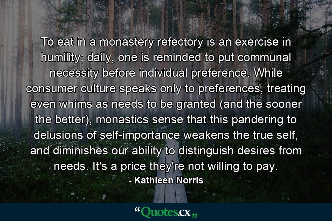 To eat in a monastery refectory is an exercise in humility; daily, one is reminded to put communal necessity before individual preference. While consumer culture speaks only to preferences, treating even whims as needs to be granted (and the sooner the better), monastics sense that this pandering to delusions of self-importance weakens the true self, and diminishes our ability to distinguish desires from needs. It's a price they're not willing to pay. - Quote by Kathleen Norris