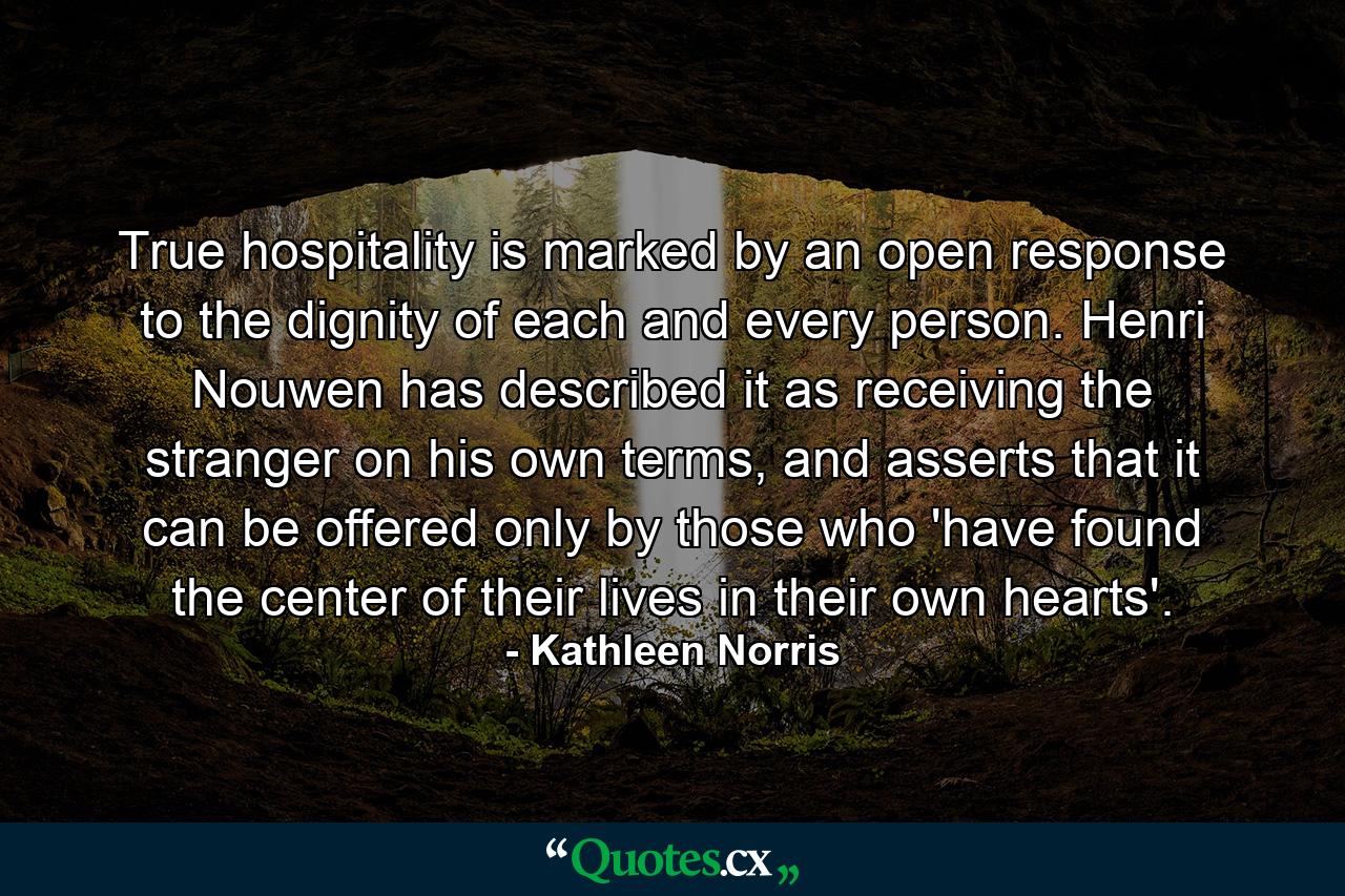 True hospitality is marked by an open response to the dignity of each and every person. Henri Nouwen has described it as receiving the stranger on his own terms, and asserts that it can be offered only by those who 'have found the center of their lives in their own hearts'. - Quote by Kathleen Norris