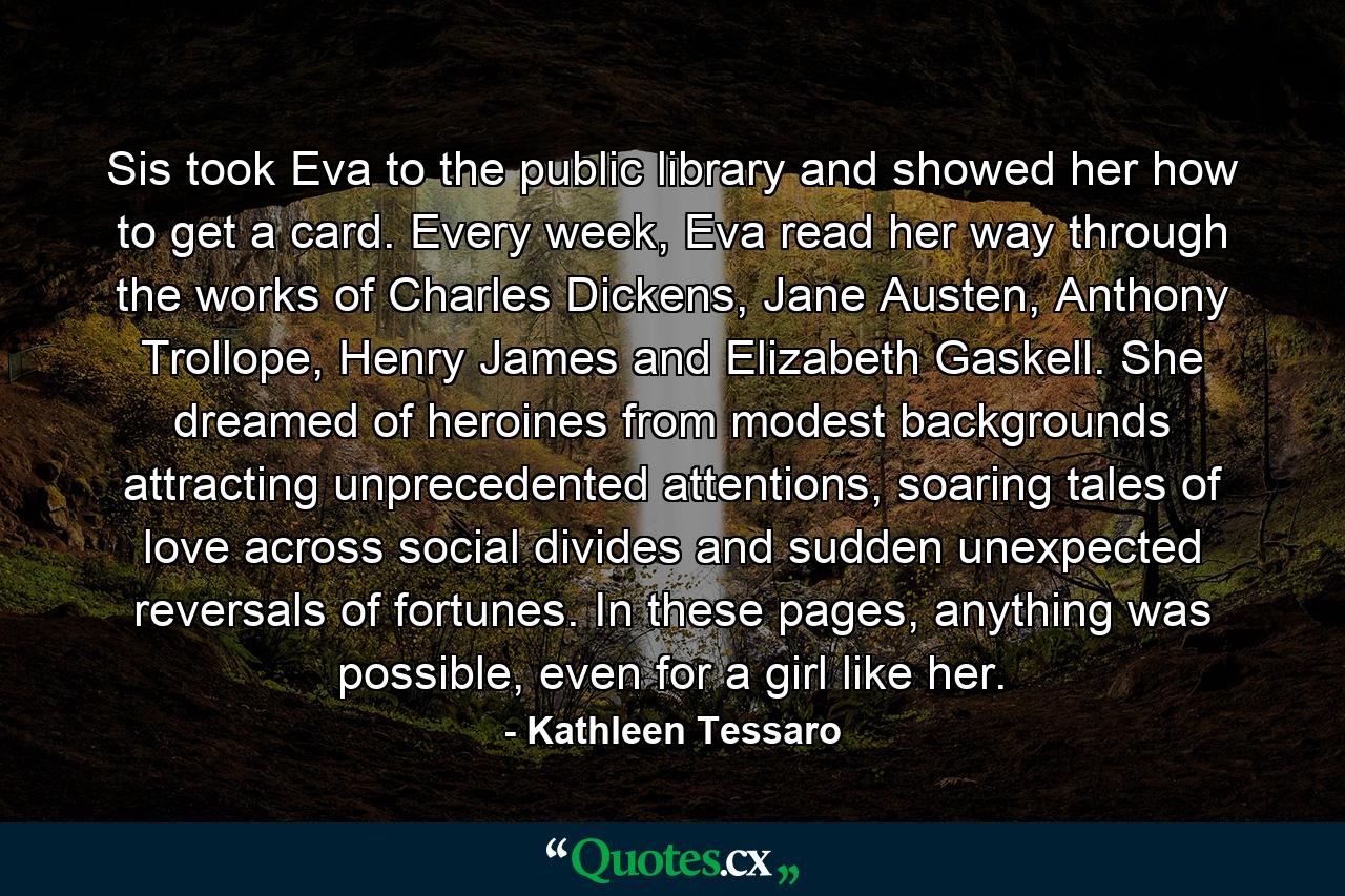 Sis took Eva to the public library and showed her how to get a card. Every week, Eva read her way through the works of Charles Dickens, Jane Austen, Anthony Trollope, Henry James and Elizabeth Gaskell. She dreamed of heroines from modest backgrounds attracting unprecedented attentions, soaring tales of love across social divides and sudden unexpected reversals of fortunes. In these pages, anything was possible, even for a girl like her. - Quote by Kathleen Tessaro