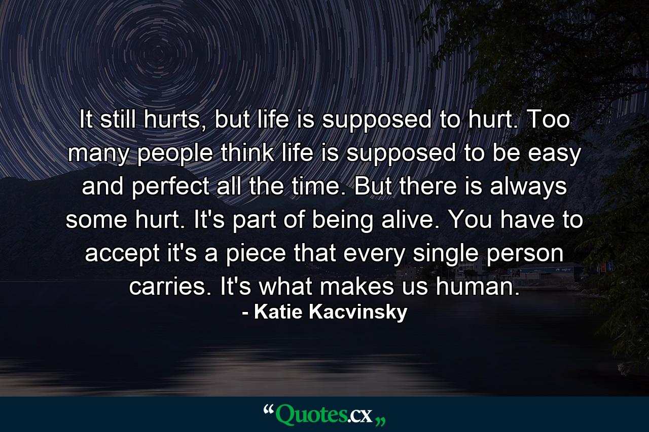 It still hurts, but life is supposed to hurt. Too many people think life is supposed to be easy and perfect all the time. But there is always some hurt. It's part of being alive. You have to accept it's a piece that every single person carries. It's what makes us human. - Quote by Katie Kacvinsky