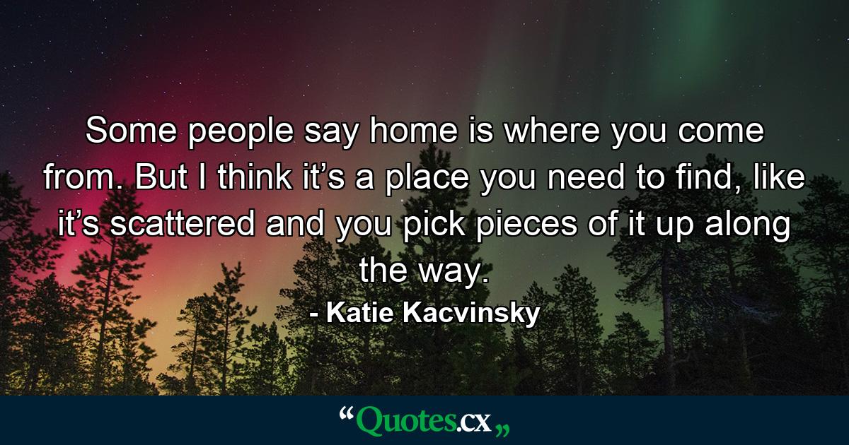 Some people say home is where you come from. But I think it’s a place you need to find, like it’s scattered and you pick pieces of it up along the way. - Quote by Katie Kacvinsky