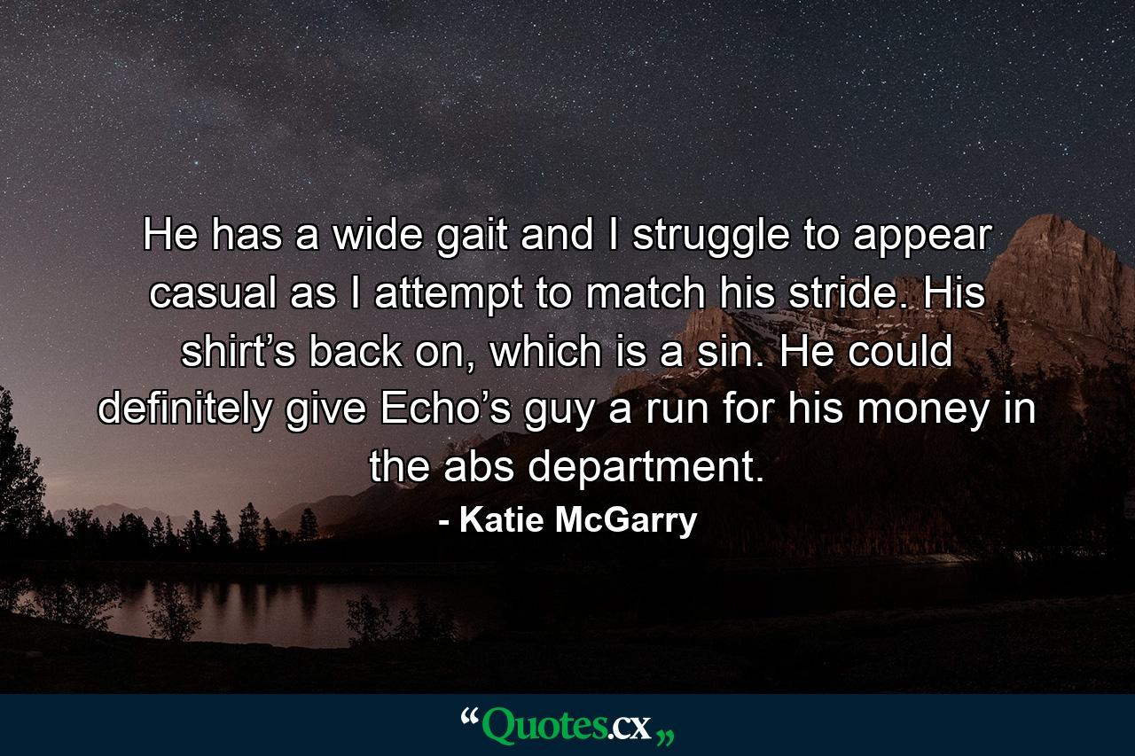 He has a wide gait and I struggle to appear casual as I attempt to match his stride. His shirt’s back on, which is a sin. He could definitely give Echo’s guy a run for his money in the abs department. - Quote by Katie McGarry