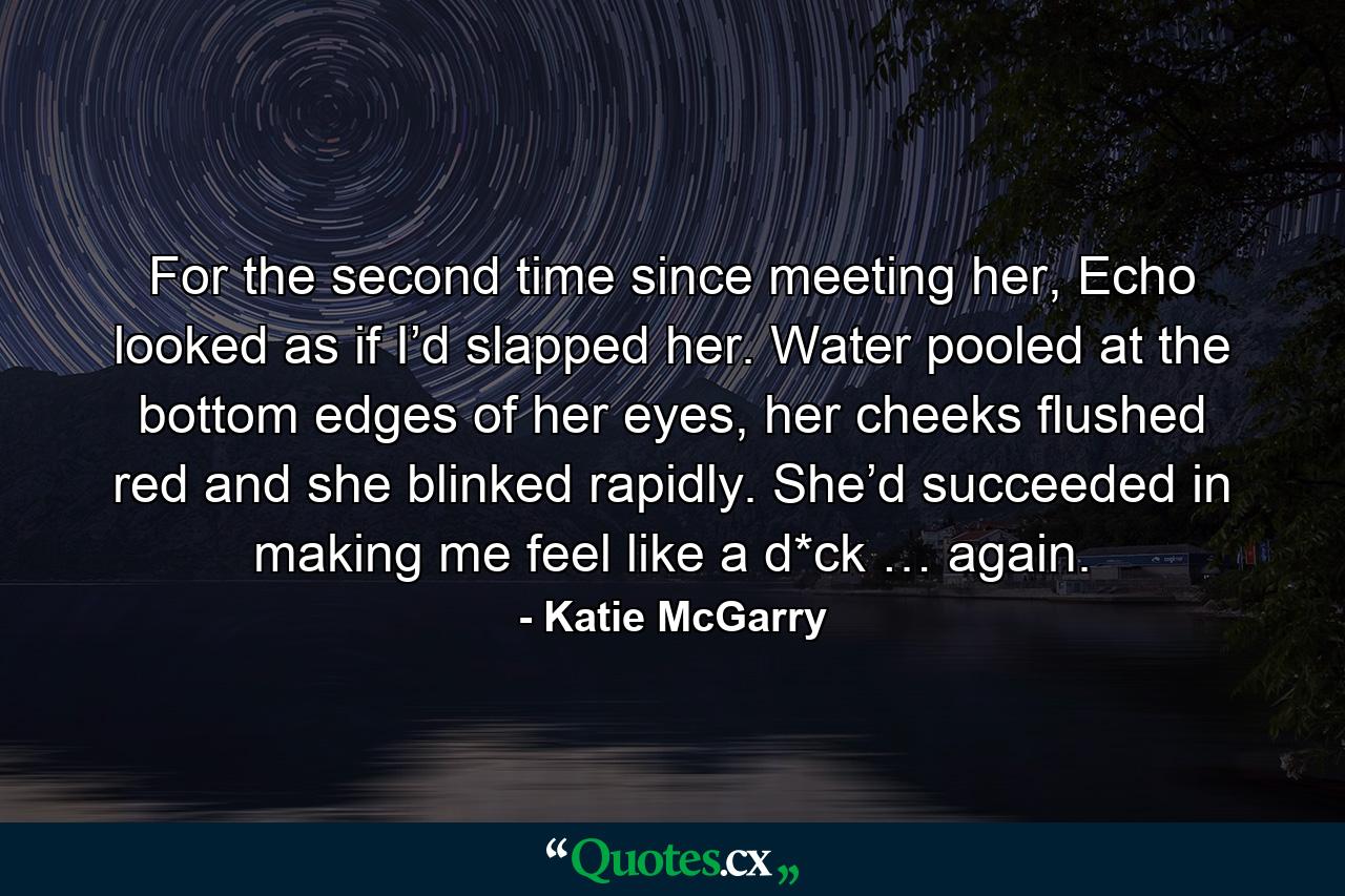 For the second time since meeting her, Echo looked as if I’d slapped her. Water pooled at the bottom edges of her eyes, her cheeks flushed red and she blinked rapidly. She’d succeeded in making me feel like a d*ck … again. - Quote by Katie McGarry