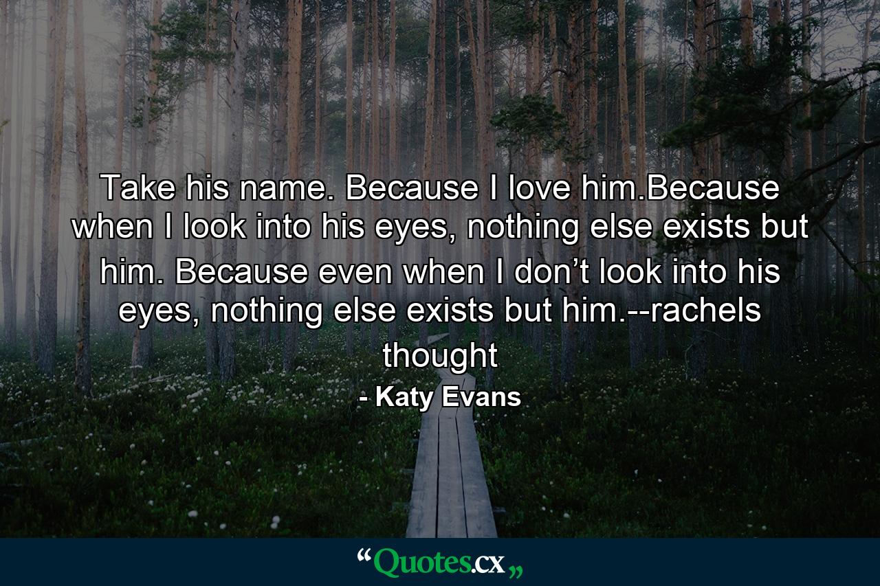 Take his name. Because I love him.Because when I look into his eyes, nothing else exists but him. Because even when I don’t look into his eyes, nothing else exists but him.--rachels thought - Quote by Katy Evans