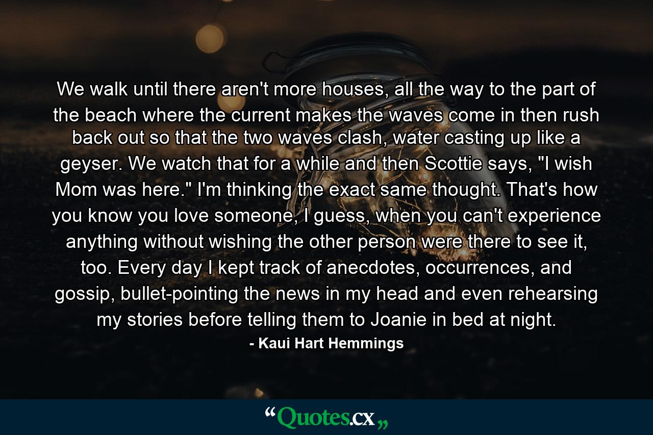 We walk until there aren't more houses, all the way to the part of the beach where the current makes the waves come in then rush back out so that the two waves clash, water casting up like a geyser. We watch that for a while and then Scottie says, 