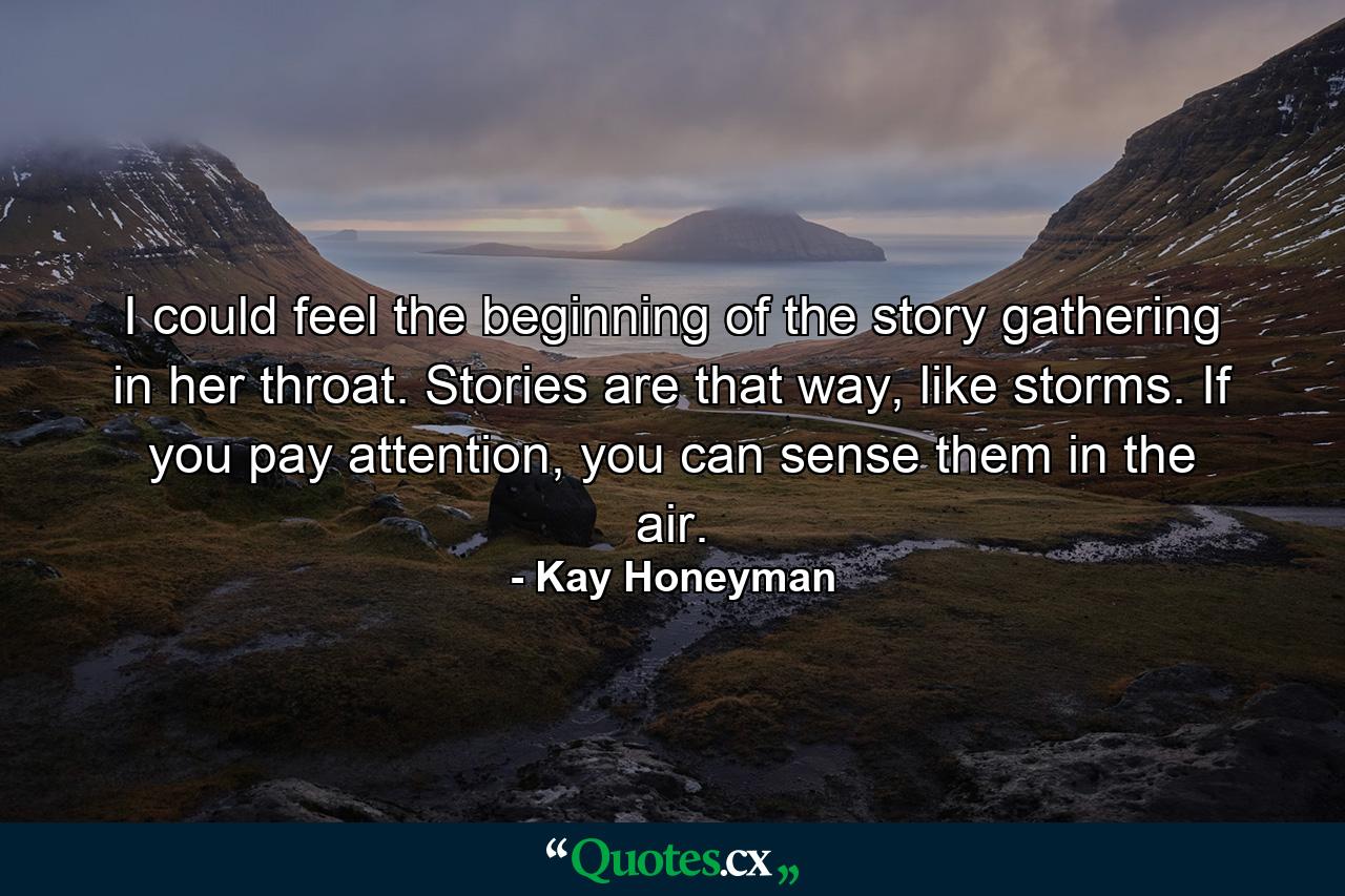 I could feel the beginning of the story gathering in her throat. Stories are that way, like storms. If you pay attention, you can sense them in the air. - Quote by Kay Honeyman