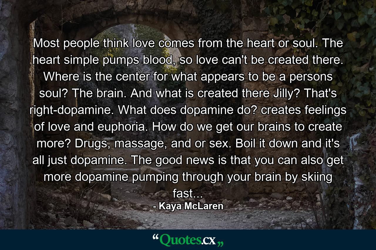 Most people think love comes from the heart or soul. The heart simple pumps blood, so love can't be created there. Where is the center for what appears to be a persons soul? The brain. And what is created there Jilly? That's right-dopamine. What does dopamine do? creates feelings of love and euphoria. How do we get our brains to create more? Drugs, massage, and or sex. Boil it down and it's all just dopamine. The good news is that you can also get more dopamine pumping through your brain by skiing fast... - Quote by Kaya McLaren