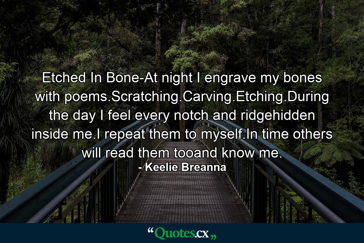 Etched In Bone-At night I engrave my bones with poems.Scratching.Carving.Etching.During the day I feel every notch and ridgehidden inside me.I repeat them to myself.In time others will read them tooand know me. - Quote by Keelie Breanna