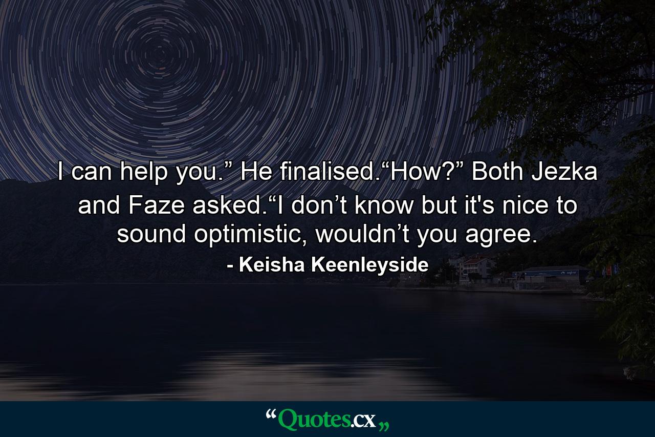 I can help you.” He finalised.“How?” Both Jezka and Faze asked.“I don’t know but it's nice to sound optimistic, wouldn’t you agree. - Quote by Keisha Keenleyside