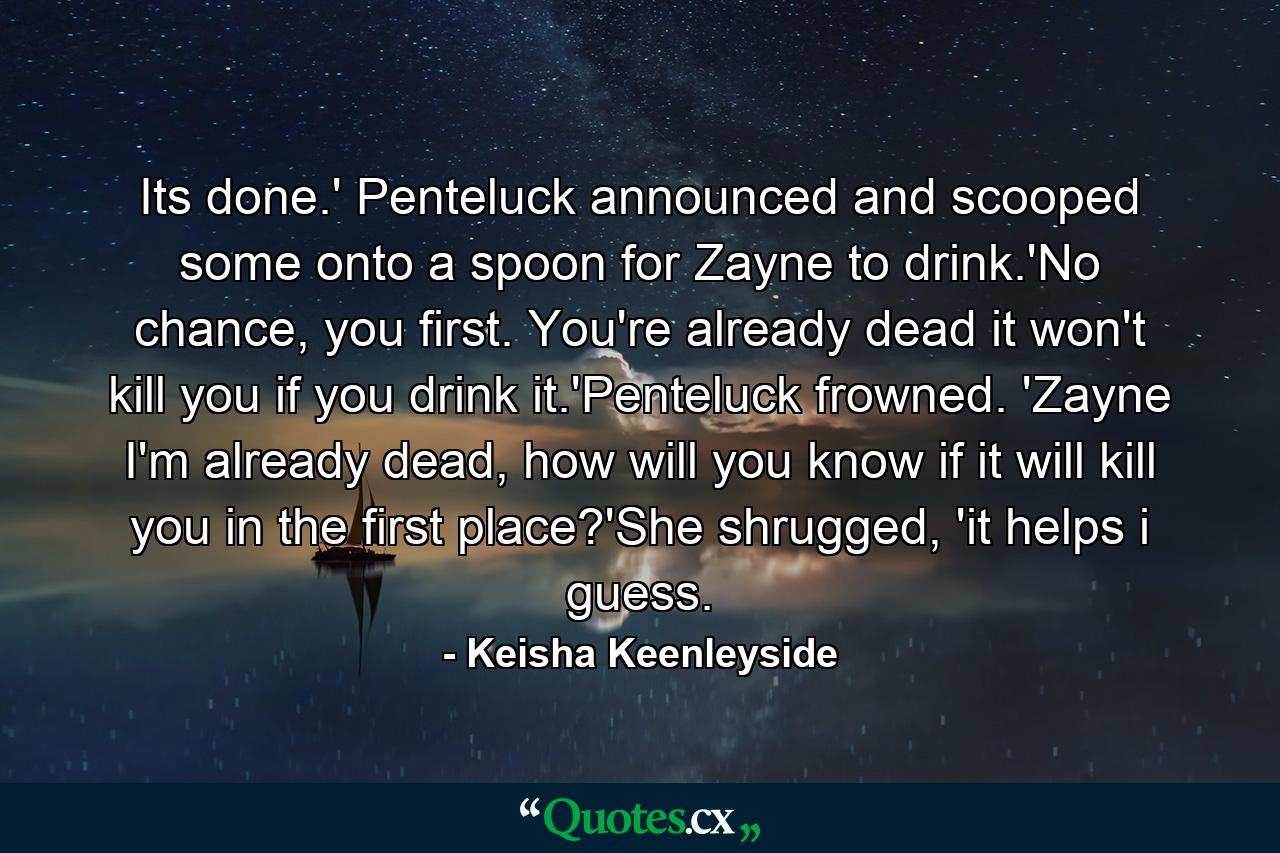 Its done.' Penteluck announced and scooped some onto a spoon for Zayne to drink.'No chance, you first. You're already dead it won't kill you if you drink it.'Penteluck frowned. 'Zayne I'm already dead, how will you know if it will kill you in the first place?'She shrugged, 'it helps i guess. - Quote by Keisha Keenleyside