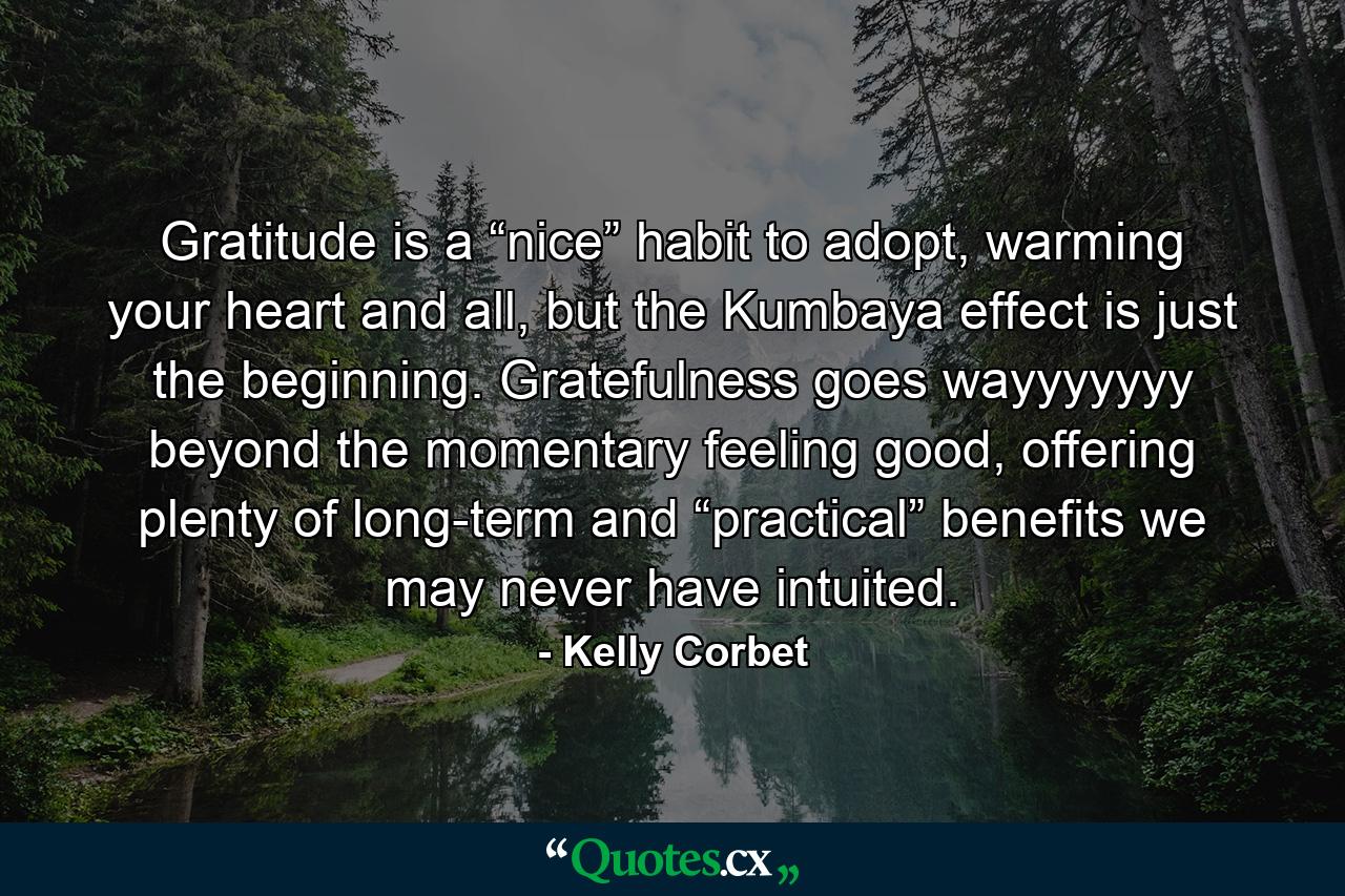 Gratitude is a “nice” habit to adopt, warming your heart and all, but the Kumbaya effect is just the beginning. Gratefulness goes wayyyyyyy beyond the momentary feeling good, offering plenty of long-term and “practical” benefits we may never have intuited. - Quote by Kelly Corbet