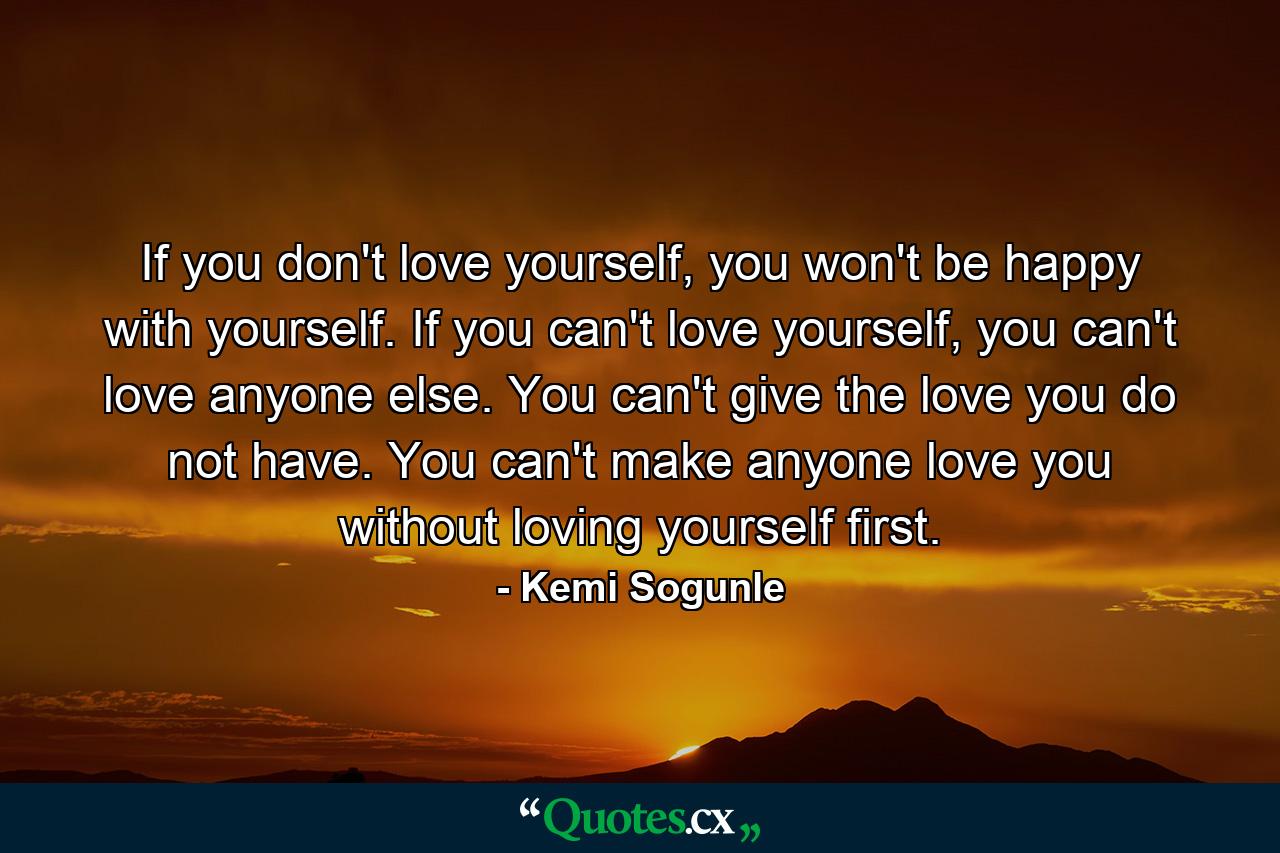 If you don't love yourself, you won't be happy with yourself. If you can't love yourself, you can't love anyone else. You can't give the love you do not have. You can't make anyone love you without loving yourself first. - Quote by Kemi Sogunle