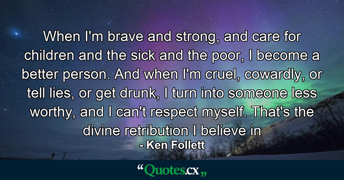 When I'm brave and strong, and care for children and the sick and the poor, I become a better person. And when I'm cruel, cowardly, or tell lies, or get drunk, I turn into someone less worthy, and I can't respect myself. That's the divine retribution I believe in - Quote by Ken Follett