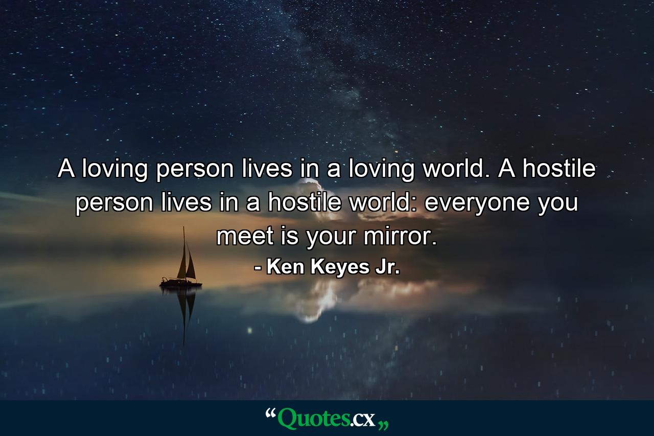 A loving person lives in a loving world. A hostile person lives in a hostile world: everyone you meet is your mirror. - Quote by Ken Keyes Jr.