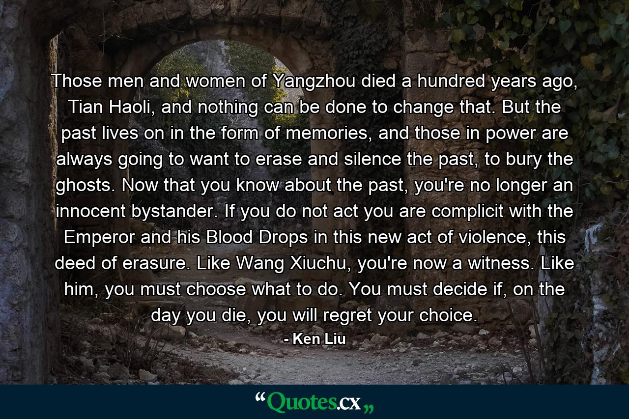 Those men and women of Yangzhou died a hundred years ago, Tian Haoli, and nothing can be done to change that. But the past lives on in the form of memories, and those in power are always going to want to erase and silence the past, to bury the ghosts. Now that you know about the past, you're no longer an innocent bystander. If you do not act you are complicit with the Emperor and his Blood Drops in this new act of violence, this deed of erasure. Like Wang Xiuchu, you're now a witness. Like him, you must choose what to do. You must decide if, on the day you die, you will regret your choice. - Quote by Ken Liu