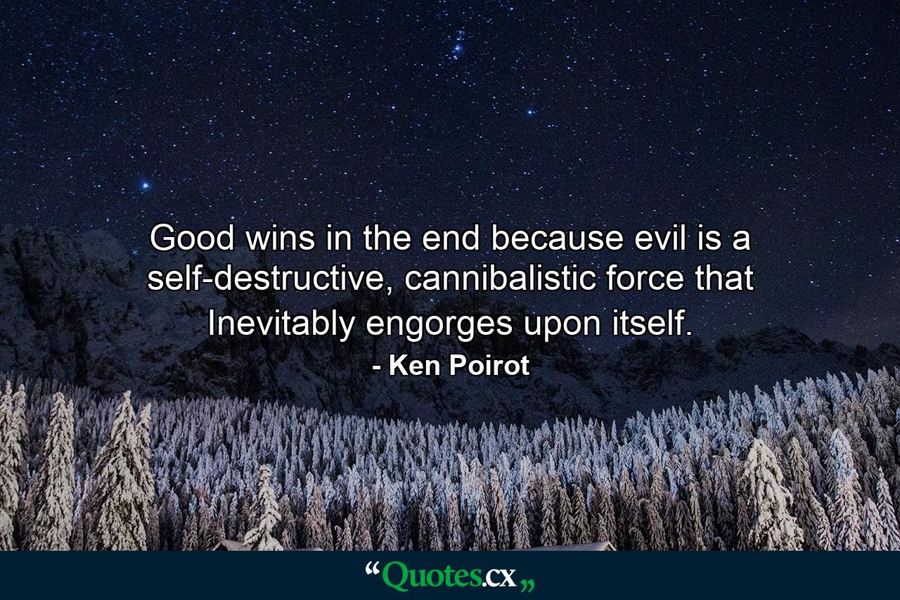 Good wins in the end because evil is a self-destructive, cannibalistic force that Inevitably engorges upon itself. - Quote by Ken Poirot