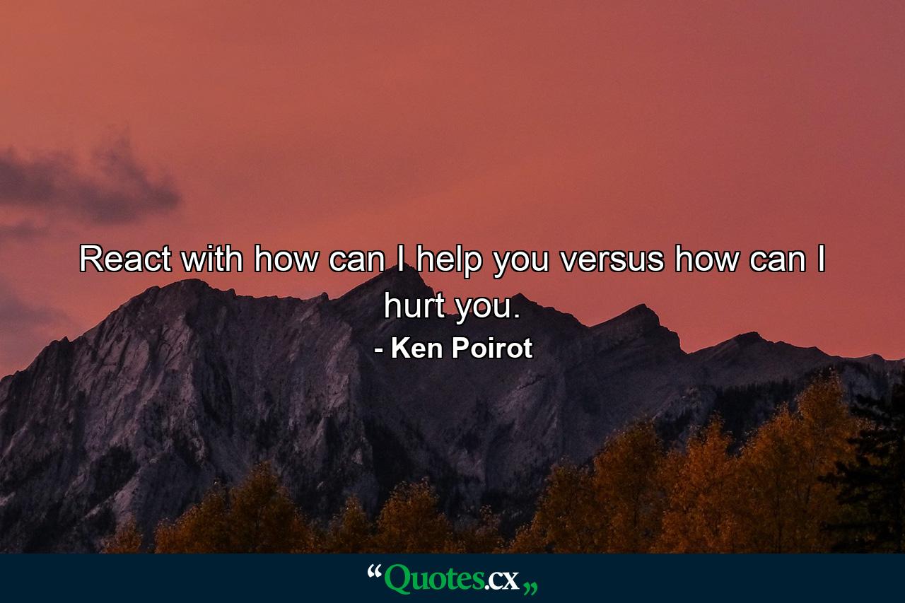 React with how can I help you versus how can I hurt you. - Quote by Ken Poirot