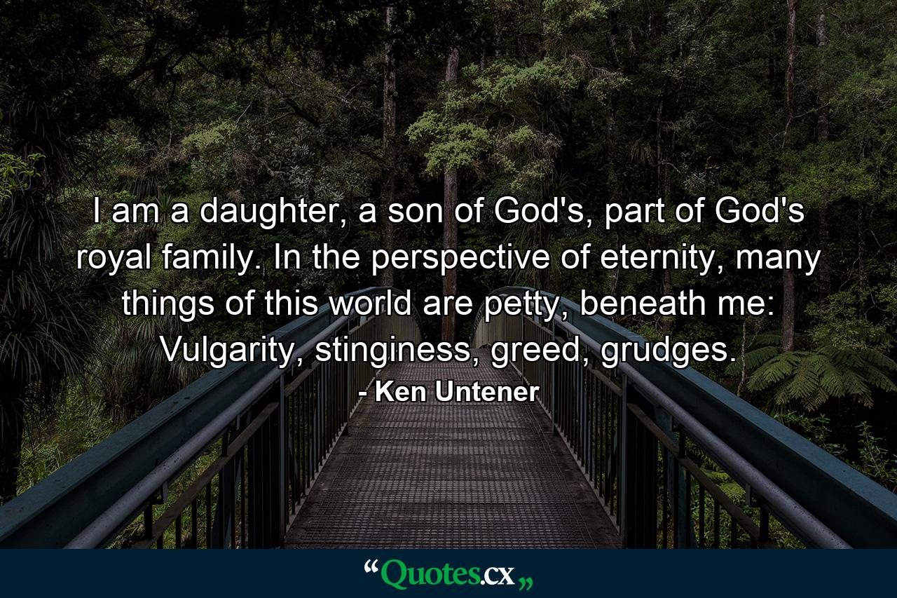 I am a daughter, a son of God's, part of God's royal family. In the perspective of eternity, many things of this world are petty, beneath me: Vulgarity, stinginess, greed, grudges. - Quote by Ken Untener