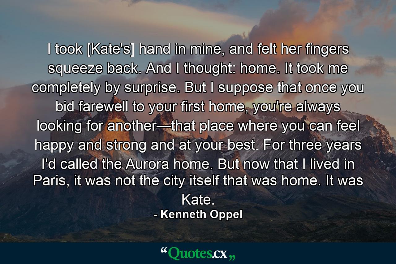 I took [Kate's] hand in mine, and felt her fingers squeeze back. And I thought: home. It took me completely by surprise. But I suppose that once you bid farewell to your first home, you're always looking for another—that place where you can feel happy and strong and at your best. For three years I'd called the Aurora home. But now that I lived in Paris, it was not the city itself that was home. It was Kate. - Quote by Kenneth Oppel