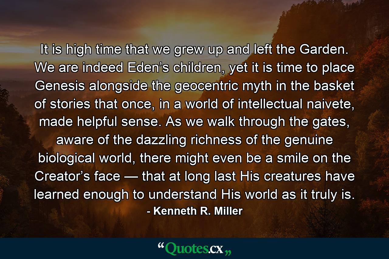 It is high time that we grew up and left the Garden. We are indeed Eden’s children, yet it is time to place Genesis alongside the geocentric myth in the basket of stories that once, in a world of intellectual naivete, made helpful sense. As we walk through the gates, aware of the dazzling richness of the genuine biological world, there might even be a smile on the Creator’s face — that at long last His creatures have learned enough to understand His world as it truly is. - Quote by Kenneth R. Miller