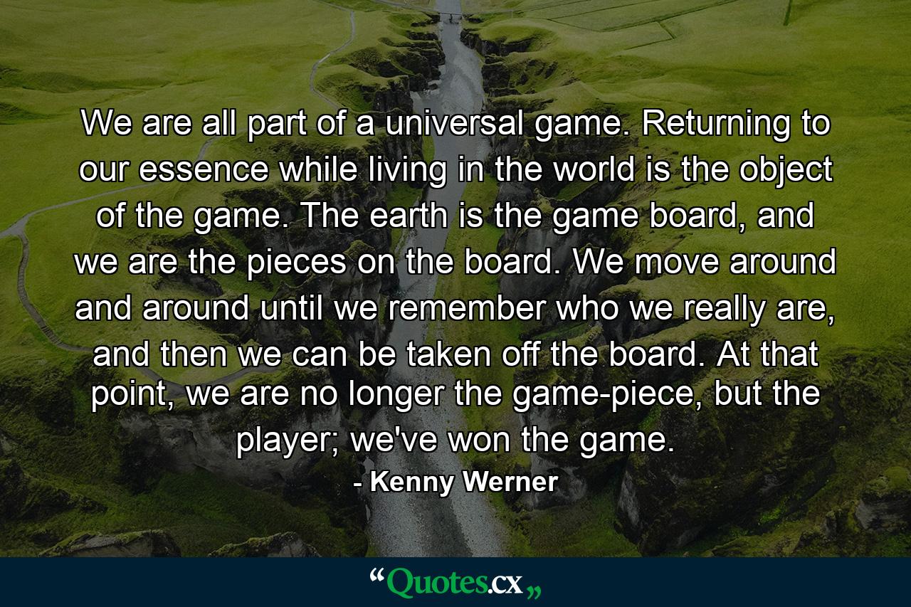 We are all part of a universal game. Returning to our essence while living in the world is the object of the game. The earth is the game board, and we are the pieces on the board. We move around and around until we remember who we really are, and then we can be taken off the board. At that point, we are no longer the game-piece, but the player; we've won the game. - Quote by Kenny Werner