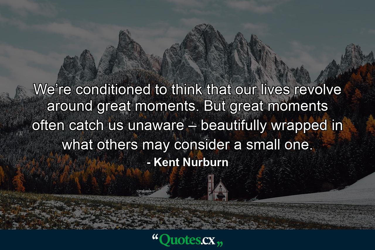 We’re conditioned to think that our lives revolve around great moments. But great moments often catch us unaware – beautifully wrapped in what others may consider a small one. - Quote by Kent Nurburn