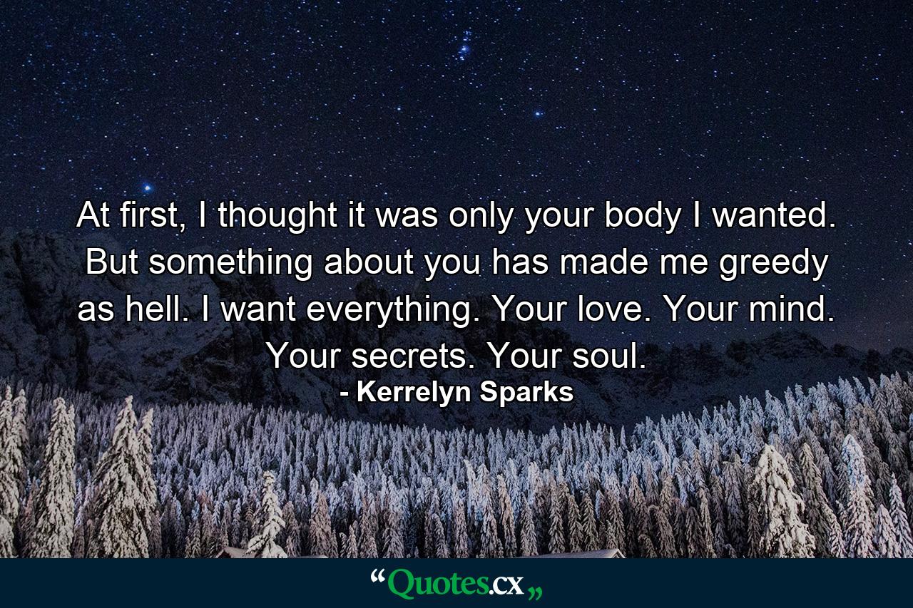 At first, I thought it was only your body I wanted. But something about you has made me greedy as hell. I want everything. Your love. Your mind. Your secrets. Your soul. - Quote by Kerrelyn Sparks