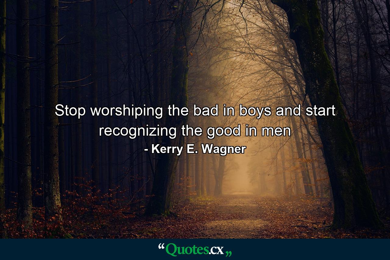 Stop worshiping the bad in boys and start recognizing the good in men - Quote by Kerry E. Wagner