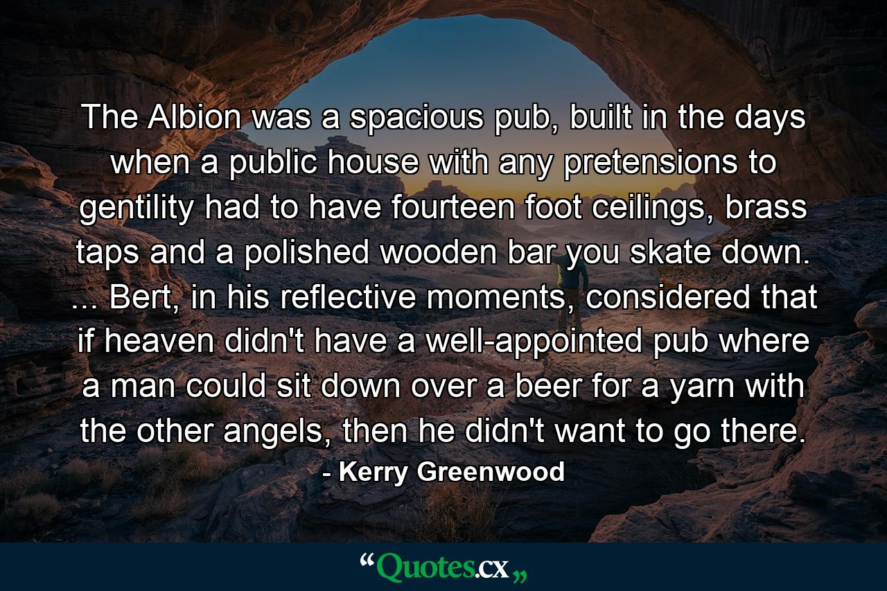 The Albion was a spacious pub, built in the days when a public house with any pretensions to gentility had to have fourteen foot ceilings, brass taps and a polished wooden bar you skate down. ... Bert, in his reflective moments, considered that if heaven didn't have a well-appointed pub where a man could sit down over a beer for a yarn with the other angels, then he didn't want to go there. - Quote by Kerry Greenwood