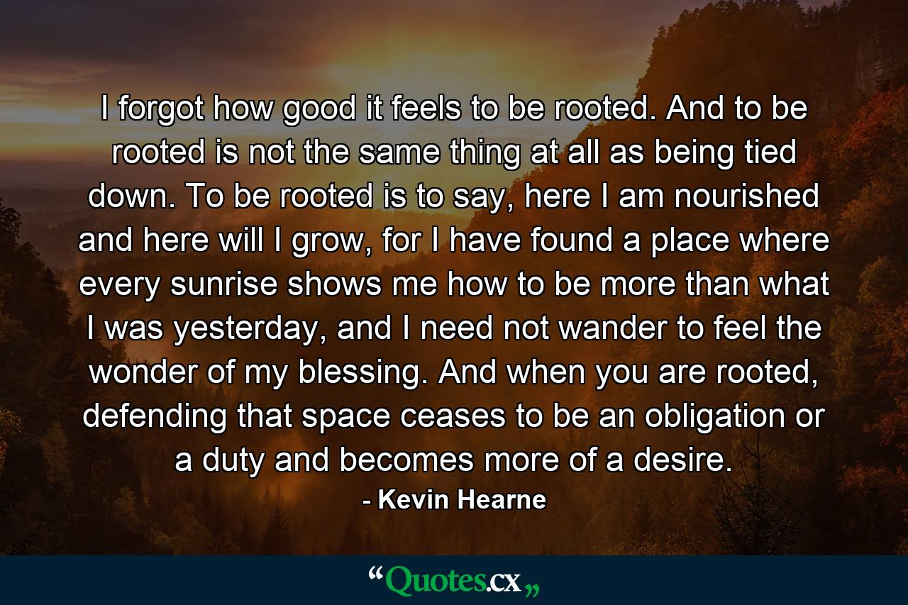 I forgot how good it feels to be rooted. And to be rooted is not the same thing at all as being tied down. To be rooted is to say, here I am nourished and here will I grow, for I have found a place where every sunrise shows me how to be more than what I was yesterday, and I need not wander to feel the wonder of my blessing. And when you are rooted, defending that space ceases to be an obligation or a duty and becomes more of a desire. - Quote by Kevin Hearne