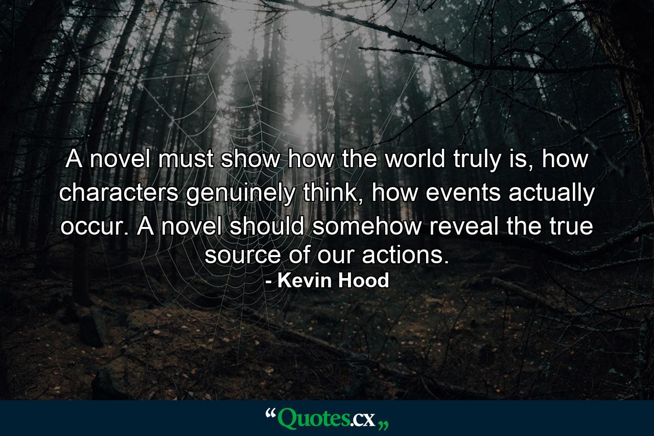 A novel must show how the world truly is, how characters genuinely think, how events actually occur. A novel should somehow reveal the true source of our actions. - Quote by Kevin Hood