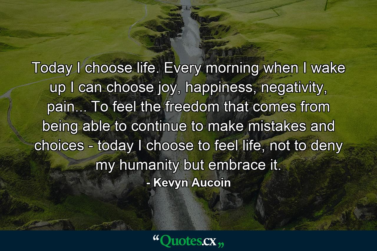 Today I choose life. Every morning when I wake up I can choose joy, happiness, negativity, pain... To feel the freedom that comes from being able to continue to make mistakes and choices - today I choose to feel life, not to deny my humanity but embrace it. - Quote by Kevyn Aucoin