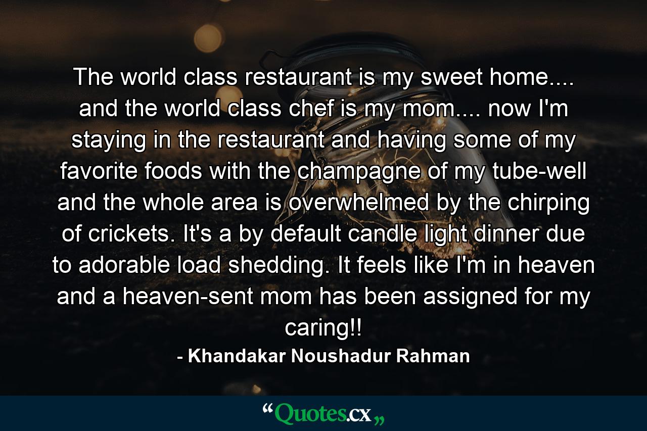 The world class restaurant is my sweet home.... and the world class chef is my mom.... now I'm staying in the restaurant and having some of my favorite foods with the champagne of my tube-well and the whole area is overwhelmed by the chirping of crickets. It's a by default candle light dinner due to adorable load shedding. It feels like I'm in heaven and a heaven-sent mom has been assigned for my caring!! - Quote by Khandakar Noushadur Rahman