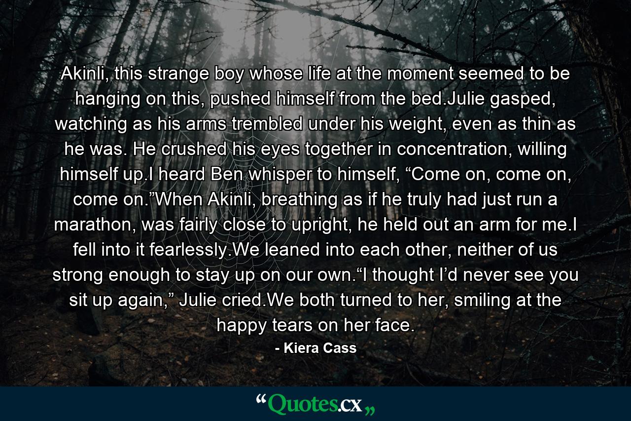 Akinli, this strange boy whose life at the moment seemed to be hanging on this, pushed himself from the bed.Julie gasped, watching as his arms trembled under his weight, even as thin as he was. He crushed his eyes together in concentration, willing himself up.I heard Ben whisper to himself, “Come on, come on, come on.”When Akinli, breathing as if he truly had just run a marathon, was fairly close to upright, he held out an arm for me.I fell into it fearlessly.We leaned into each other, neither of us strong enough to stay up on our own.“I thought I’d never see you sit up again,” Julie cried.We both turned to her, smiling at the happy tears on her face. - Quote by Kiera Cass