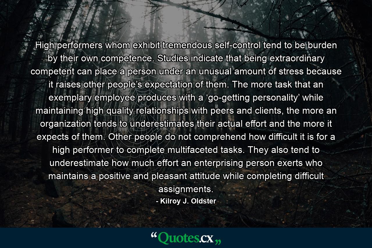 High performers whom exhibit tremendous self-control tend to be burden by their own competence. Studies indicate that being extraordinary competent can place a person under an unusual amount of stress because it raises other people’s expectation of them. The more task that an exemplary employee produces with a ‘go-getting personality’ while maintaining high quality relationships with peers and clients, the more an organization tends to underestimates their actual effort and the more it expects of them. Other people do not comprehend how difficult it is for a high performer to complete multifaceted tasks. They also tend to underestimate how much effort an enterprising person exerts who maintains a positive and pleasant attitude while completing difficult assignments. - Quote by Kilroy J. Oldster