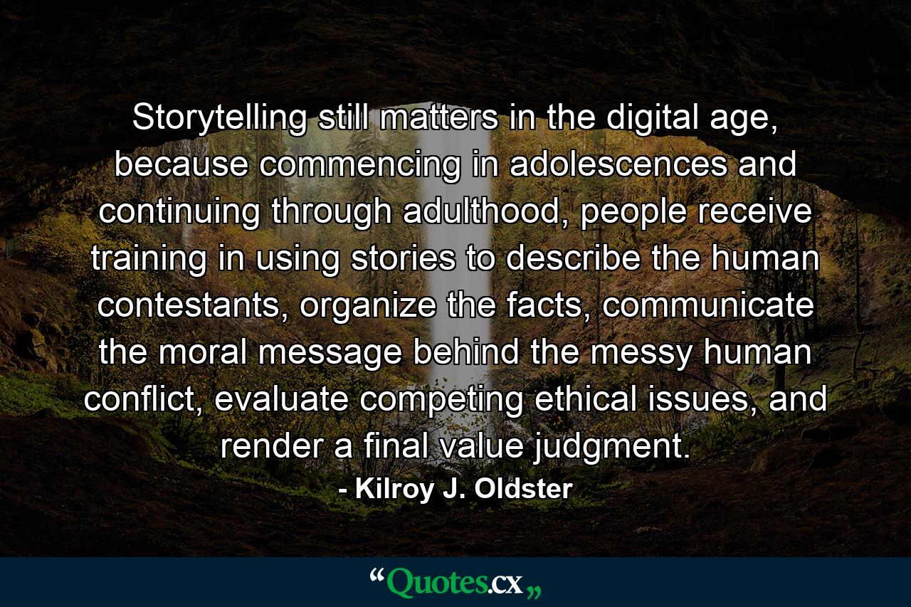 Storytelling still matters in the digital age, because commencing in adolescences and continuing through adulthood, people receive training in using stories to describe the human contestants, organize the facts, communicate the moral message behind the messy human conflict, evaluate competing ethical issues, and render a final value judgment. - Quote by Kilroy J. Oldster