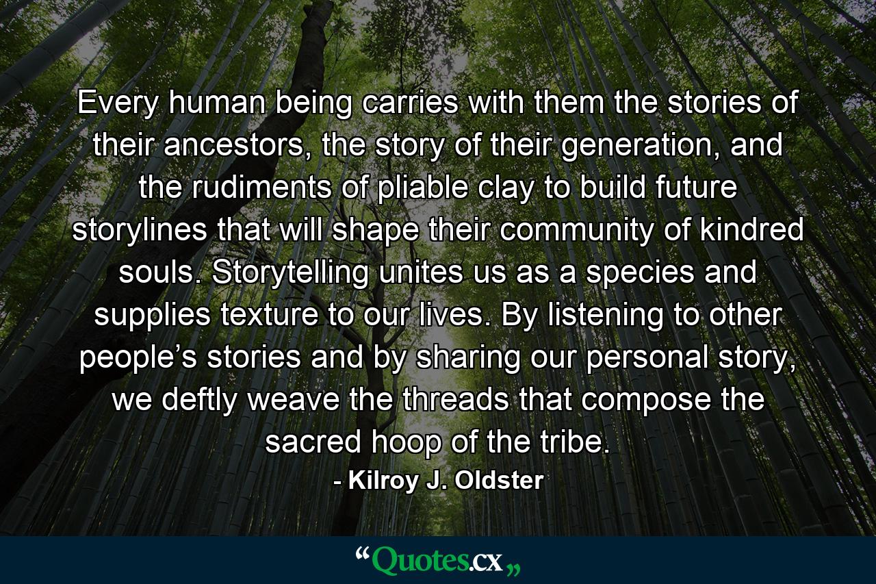 Every human being carries with them the stories of their ancestors, the story of their generation, and the rudiments of pliable clay to build future storylines that will shape their community of kindred souls. Storytelling unites us as a species and supplies texture to our lives. By listening to other people’s stories and by sharing our personal story, we deftly weave the threads that compose the sacred hoop of the tribe. - Quote by Kilroy J. Oldster