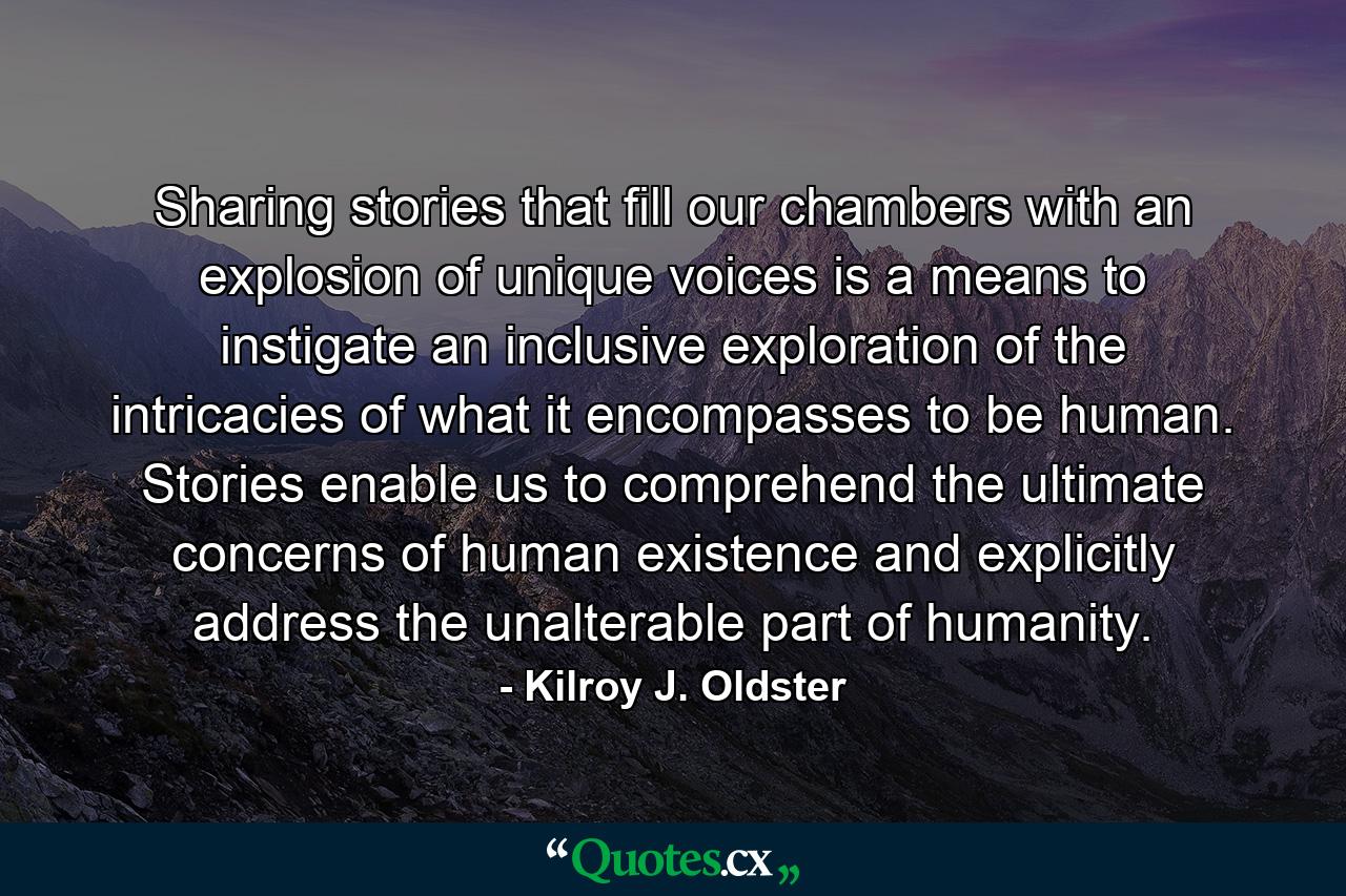 Sharing stories that fill our chambers with an explosion of unique voices is a means to instigate an inclusive exploration of the intricacies of what it encompasses to be human. Stories enable us to comprehend the ultimate concerns of human existence and explicitly address the unalterable part of humanity. - Quote by Kilroy J. Oldster