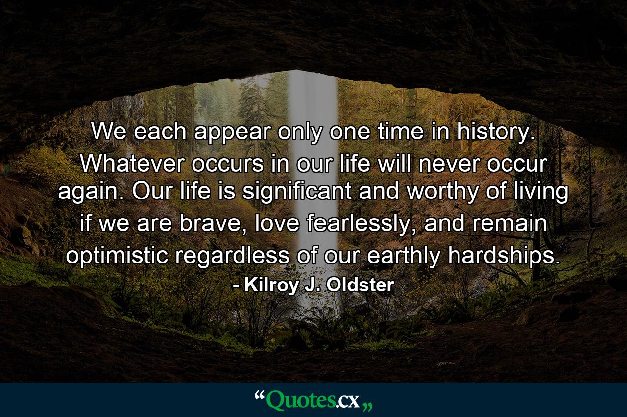 We each appear only one time in history. Whatever occurs in our life will never occur again. Our life is significant and worthy of living if we are brave, love fearlessly, and remain optimistic regardless of our earthly hardships. - Quote by Kilroy J. Oldster