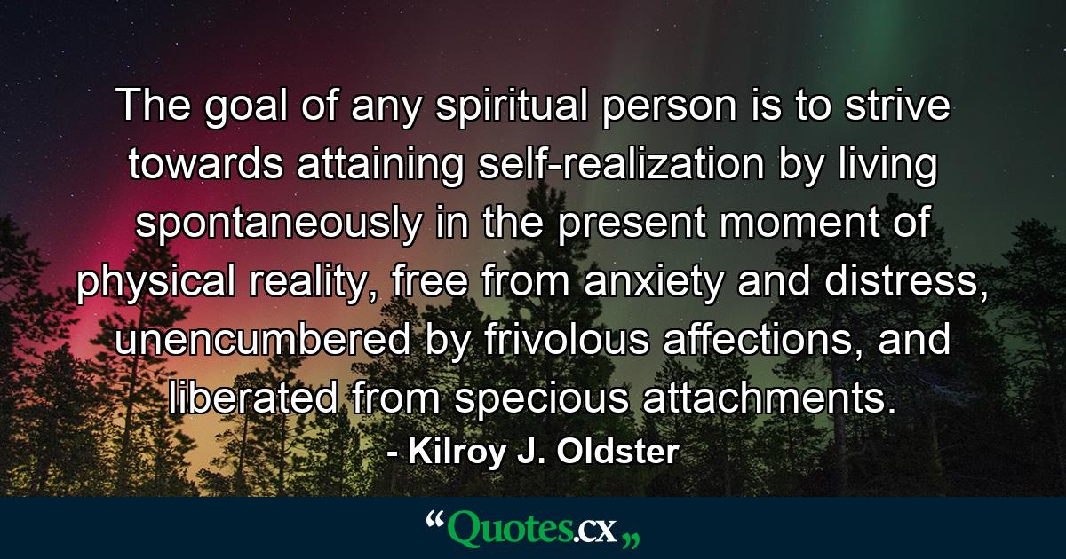 The goal of any spiritual person is to strive towards attaining self-realization by living spontaneously in the present moment of physical reality, free from anxiety and distress, unencumbered by frivolous affections, and liberated from specious attachments. - Quote by Kilroy J. Oldster