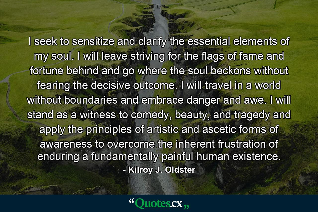 I seek to sensitize and clarify the essential elements of my soul. I will leave striving for the flags of fame and fortune behind and go where the soul beckons without fearing the decisive outcome. I will travel in a world without boundaries and embrace danger and awe. I will stand as a witness to comedy, beauty, and tragedy and apply the principles of artistic and ascetic forms of awareness to overcome the inherent frustration of enduring a fundamentally painful human existence. - Quote by Kilroy J. Oldster