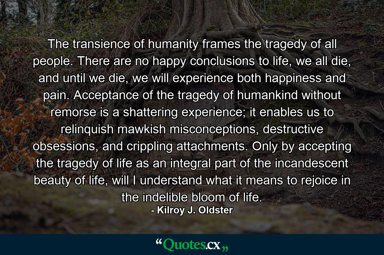 The transience of humanity frames the tragedy of all people. There are no happy conclusions to life, we all die, and until we die, we will experience both happiness and pain. Acceptance of the tragedy of humankind without remorse is a shattering experience; it enables us to relinquish mawkish misconceptions, destructive obsessions, and crippling attachments. Only by accepting the tragedy of life as an integral part of the incandescent beauty of life, will I understand what it means to rejoice in the indelible bloom of life. - Quote by Kilroy J. Oldster