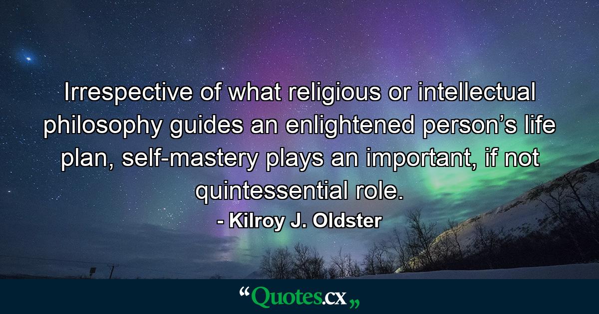 Irrespective of what religious or intellectual philosophy guides an enlightened person’s life plan, self-mastery plays an important, if not quintessential role. - Quote by Kilroy J. Oldster