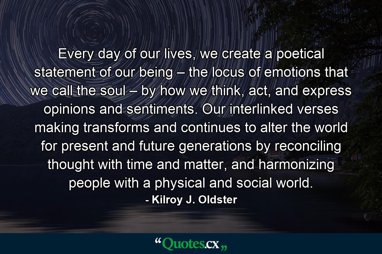 Every day of our lives, we create a poetical statement of our being – the locus of emotions that we call the soul – by how we think, act, and express opinions and sentiments. Our interlinked verses making transforms and continues to alter the world for present and future generations by reconciling thought with time and matter, and harmonizing people with a physical and social world. - Quote by Kilroy J. Oldster