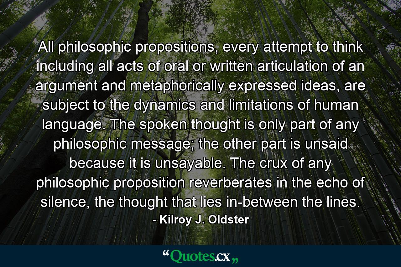 All philosophic propositions, every attempt to think including all acts of oral or written articulation of an argument and metaphorically expressed ideas, are subject to the dynamics and limitations of human language. The spoken thought is only part of any philosophic message; the other part is unsaid because it is unsayable. The crux of any philosophic proposition reverberates in the echo of silence, the thought that lies in-between the lines. - Quote by Kilroy J. Oldster