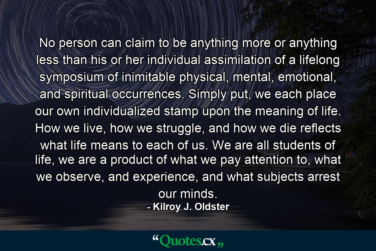 No person can claim to be anything more or anything less than his or her individual assimilation of a lifelong symposium of inimitable physical, mental, emotional, and spiritual occurrences. Simply put, we each place our own individualized stamp upon the meaning of life. How we live, how we struggle, and how we die reflects what life means to each of us. We are all students of life, we are a product of what we pay attention to, what we observe, and experience, and what subjects arrest our minds. - Quote by Kilroy J. Oldster