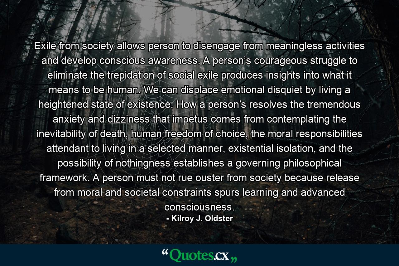 Exile from society allows person to disengage from meaningless activities and develop conscious awareness. A person’s courageous struggle to eliminate the trepidation of social exile produces insights into what it means to be human. We can displace emotional disquiet by living a heightened state of existence. How a person’s resolves the tremendous anxiety and dizziness that impetus comes from contemplating the inevitability of death, human freedom of choice, the moral responsibilities attendant to living in a selected manner, existential isolation, and the possibility of nothingness establishes a governing philosophical framework. A person must not rue ouster from society because release from moral and societal constraints spurs learning and advanced consciousness. - Quote by Kilroy J. Oldster