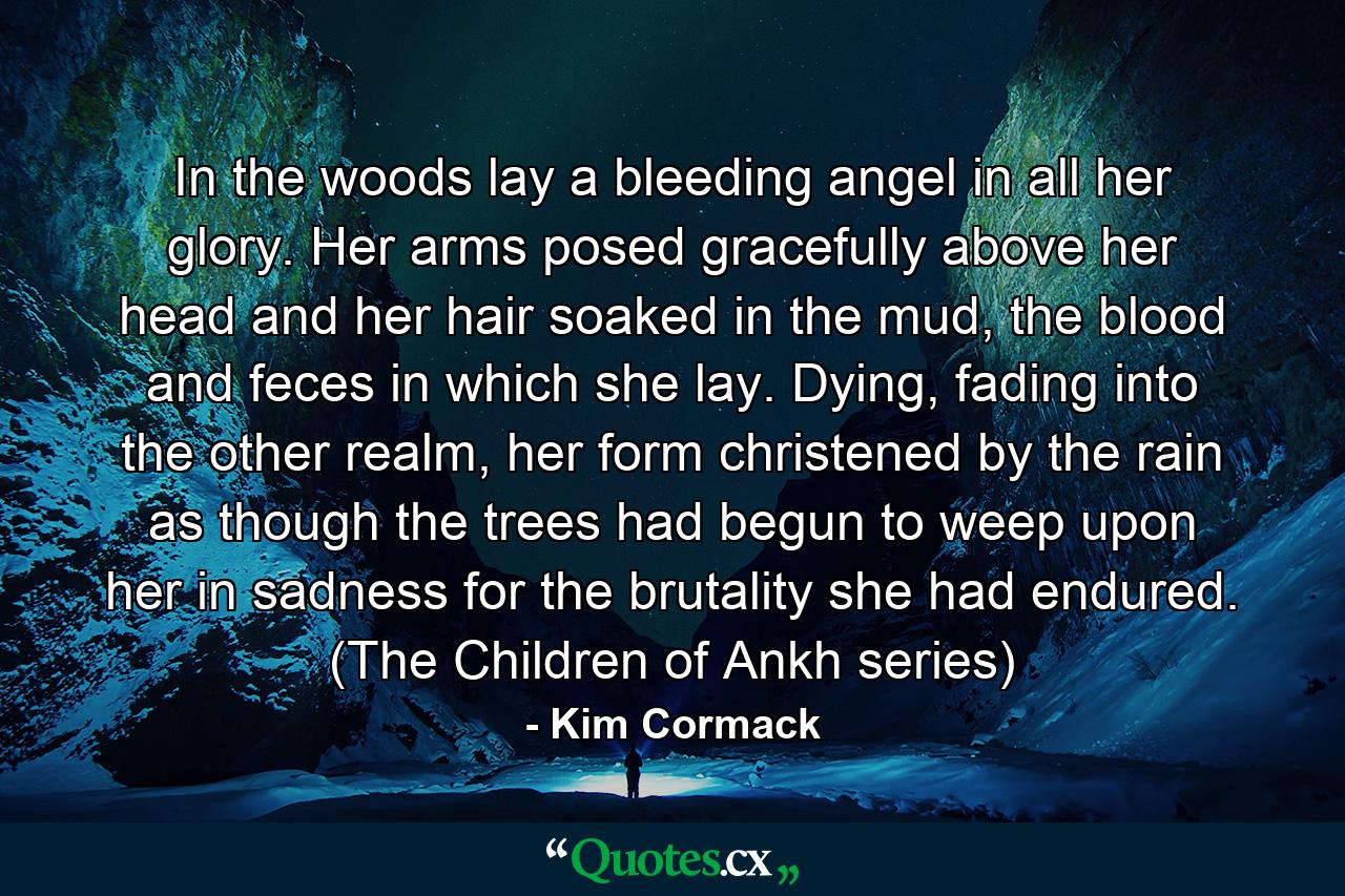 In the woods lay a bleeding angel in all her glory. Her arms posed gracefully above her head and her hair soaked in the mud, the blood and feces in which she lay. Dying, fading into the other realm, her form christened by the rain as though the trees had begun to weep upon her in sadness for the brutality she had endured. (The Children of Ankh series) - Quote by Kim Cormack