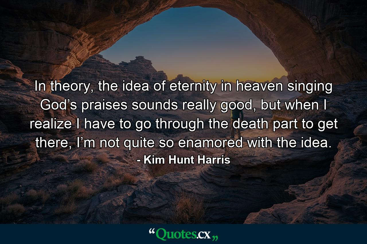 In theory, the idea of eternity in heaven singing God’s praises sounds really good, but when I realize I have to go through the death part to get there, I’m not quite so enamored with the idea. - Quote by Kim Hunt Harris