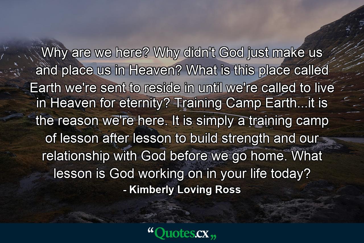 Why are we here? Why didn't God just make us and place us in Heaven? What is this place called Earth we're sent to reside in until we're called to live in Heaven for eternity? Training Camp Earth...it is the reason we're here. It is simply a training camp of lesson after lesson to build strength and our relationship with God before we go home. What lesson is God working on in your life today? - Quote by Kimberly Loving Ross